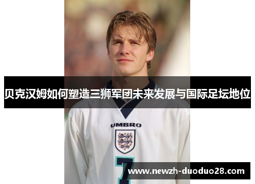 贝克汉姆如何塑造三狮军团未来发展与国际足坛地位