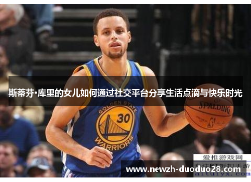 斯蒂芬·库里的女儿如何通过社交平台分享生活点滴与快乐时光