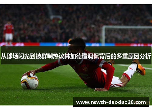 从球场闪光到被群嘲热议林加德遭调侃背后的多重原因分析 从球场闪光到被群嘲热议林加德遭调侃背后的多重原因分析