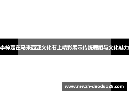 李梓嘉在马来西亚文化节上精彩展示传统舞蹈与文化魅力