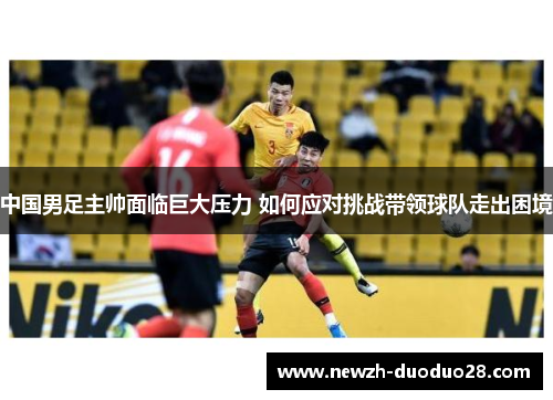 中国男足主帅面临巨大压力 如何应对挑战带领球队走出困境