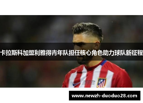 卡拉斯科加盟利雅得青年队担任核心角色助力球队新征程