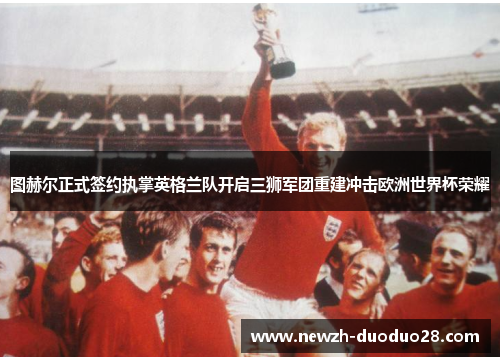 图赫尔正式签约执掌英格兰队开启三狮军团重建冲击欧洲世界杯荣耀