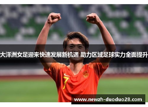 大洋洲女足迎来快速发展新机遇 助力区域足球实力全面提升