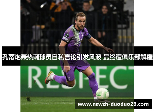 孔蒂炮轰热刺球员自私言论引发风波 最终遭俱乐部解雇