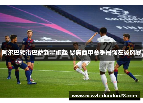阿尔巴领衔巴萨新星崛起 聚焦西甲赛季最强左翼风暴 阿尔巴领衔巴萨新星崛起 聚焦西甲赛季最强左翼风暴