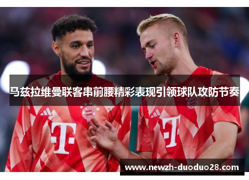 马兹拉维曼联客串前腰精彩表现引领球队攻防节奏 马兹拉维曼联客串前腰精彩表现引领球队攻防节奏